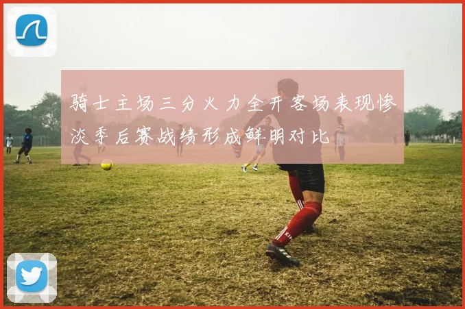骑士主场三分火力全开客场表现惨淡季后赛战绩形成鲜明对比