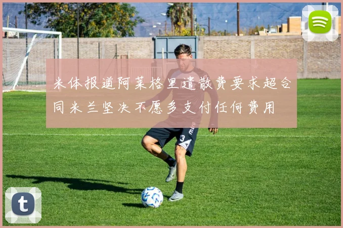 米体报道阿莱格里遣散费要求超合同米兰坚决不愿多支付任何费用