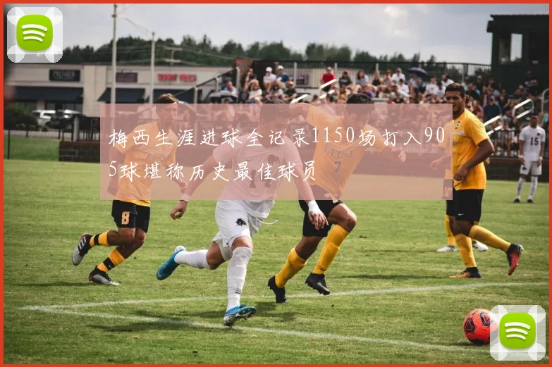 梅西生涯进球全记录1150场打入905球堪称历史最佳球员