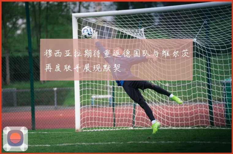 穆西亚拉期待重返德国队与维尔茨再度联手展现默契