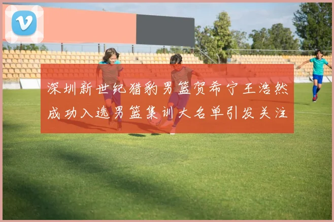 深圳新世纪猎豹男篮贺希宁王浩然成功入选男篮集训大名单引发关注