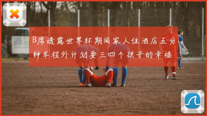 B席透露世界杯期间家人住酒店五分钟车程外计划要三四个孩子的幸福生活