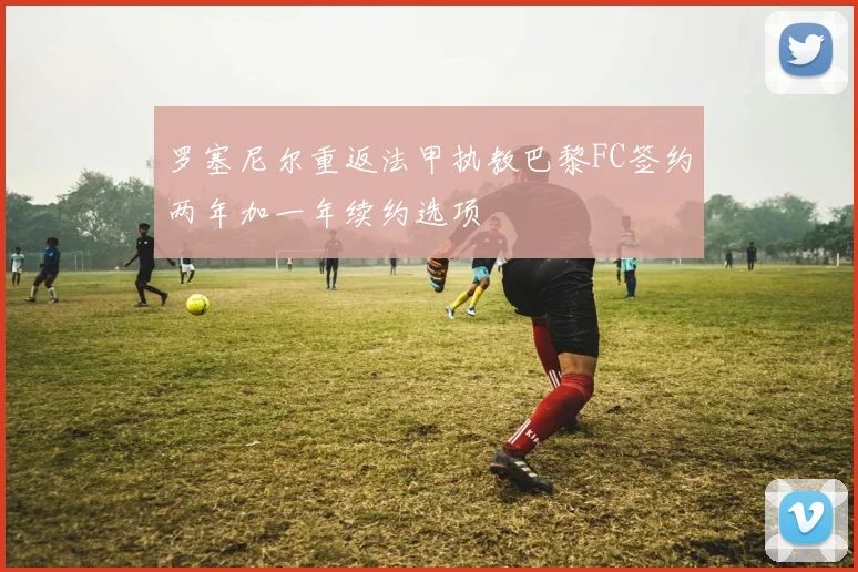 罗塞尼尔重返法甲执教巴黎FC签约两年加一年续约选项