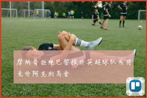 摩纳哥拒绝巴黎报价英超球队或将竞价阿克利乌舍