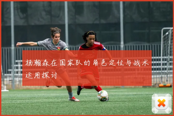 杨瀚森在国家队的角色定位与战术运用探讨