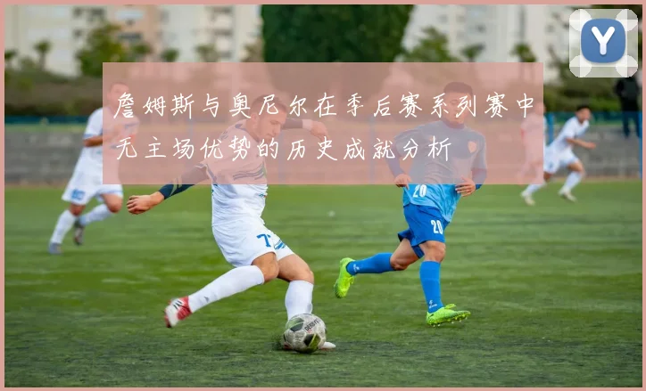 詹姆斯与奥尼尔在季后赛系列赛中无主场优势的历史成就分析