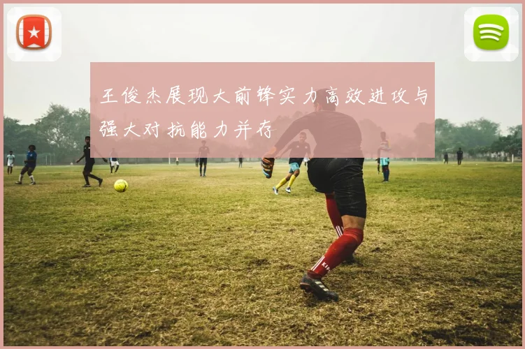 王俊杰展现大前锋实力高效进攻与强大对抗能力并存