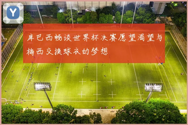库巴西畅谈世界杯决赛愿望渴望与梅西交换球衣的梦想