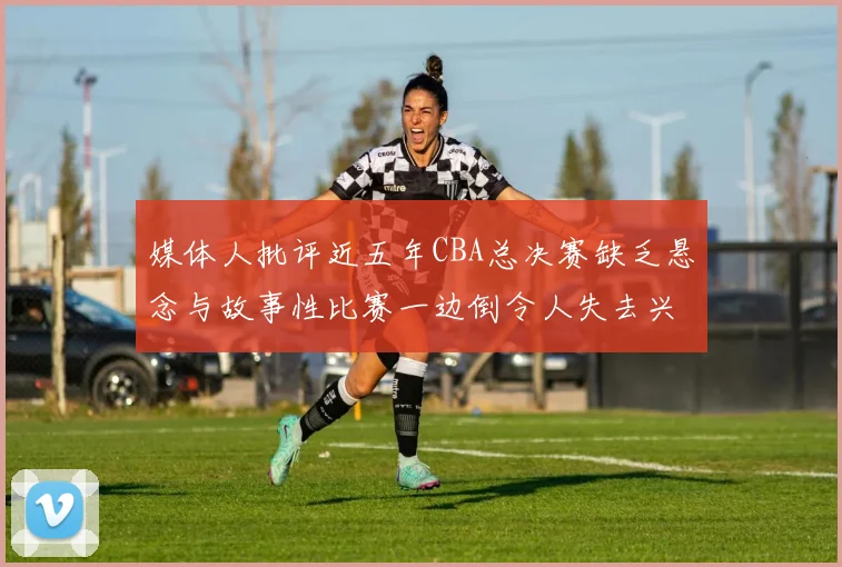 媒体人批评近五年CBA总决赛缺乏悬念与故事性比赛一边倒令人失去兴趣