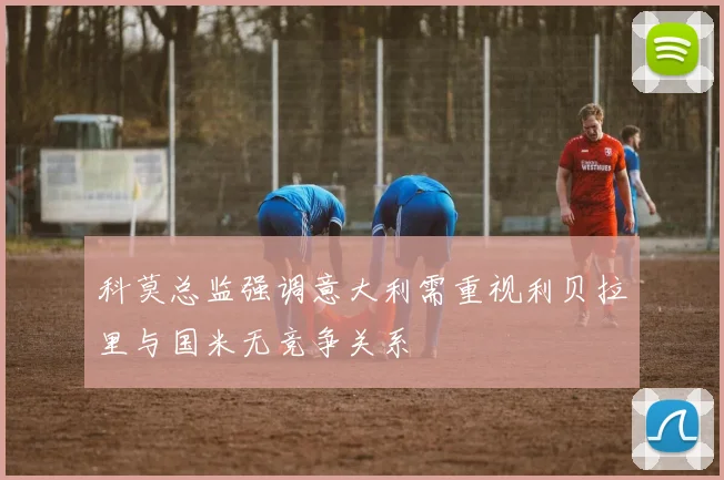 科莫总监强调意大利需重视利贝拉里与国米无竞争关系