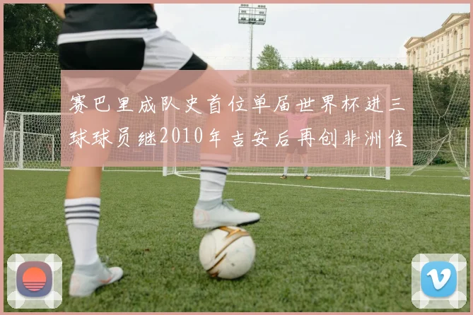 赛巴里成队史首位单届世界杯进三球球员继2010年吉安后再创非洲佳绩