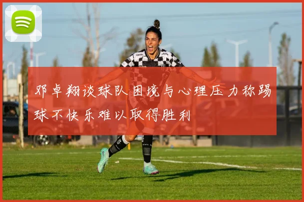 邓卓翔谈球队困境与心理压力称踢球不快乐难以取得胜利