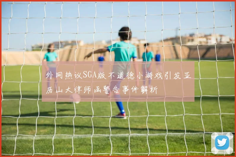 外网热议SGA版不道德小游戏引发亚历山大律师函警告事件解析