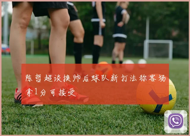 陈哲超谈换帅后球队新打法称客场拿1分可接受