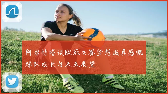 阿尔特塔谈欧冠决赛梦想成真感慨球队成长与未来展望