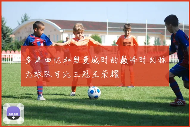 多库回忆加盟曼城时的巅峰时刻称无球队可比三冠王荣耀