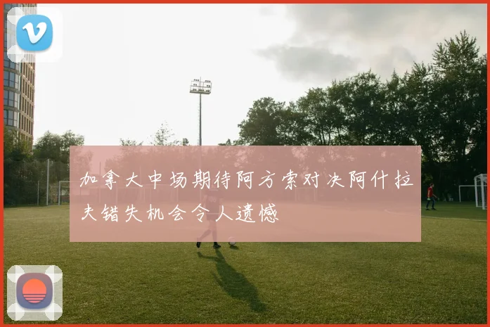 加拿大中场期待阿方索对决阿什拉夫错失机会令人遗憾