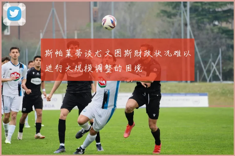 斯帕莱蒂谈尤文图斯财政状况难以进行大规模调整的困境