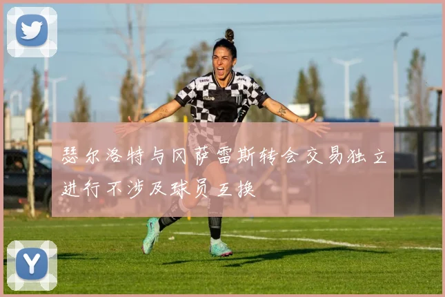 瑟尔洛特与冈萨雷斯转会交易独立进行不涉及球员互换